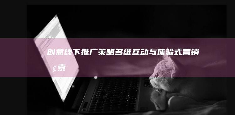 创意线下推广策略：多维互动与体验式营销探索